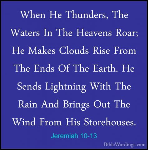 Jeremiah 10-13 - When He Thunders, The Waters In The Heavens RoarWhen He Thunders, The Waters In The Heavens Roar; He Makes Clouds Rise From The Ends Of The Earth. He Sends Lightning With The Rain And Brings Out The Wind From His Storehouses. 