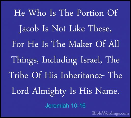 Jeremiah 10-16 - He Who Is The Portion Of Jacob Is Not Like TheseHe Who Is The Portion Of Jacob Is Not Like These, For He Is The Maker Of All Things, Including Israel, The Tribe Of His Inheritance- The Lord Almighty Is His Name. 