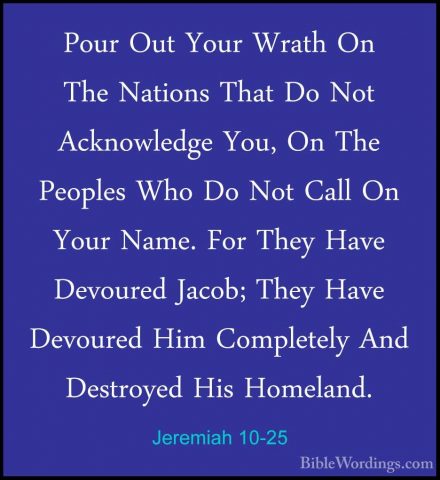 Jeremiah 10-25 - Pour Out Your Wrath On The Nations That Do Not APour Out Your Wrath On The Nations That Do Not Acknowledge You, On The Peoples Who Do Not Call On Your Name. For They Have Devoured Jacob; They Have Devoured Him Completely And Destroyed His Homeland.