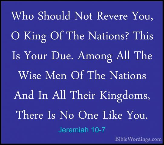 Jeremiah 10-7 - Who Should Not Revere You, O King Of The Nations?Who Should Not Revere You, O King Of The Nations? This Is Your Due. Among All The Wise Men Of The Nations And In All Their Kingdoms, There Is No One Like You. 