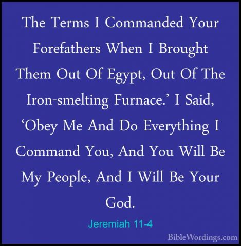 Jeremiah 11-4 - The Terms I Commanded Your Forefathers When I BroThe Terms I Commanded Your Forefathers When I Brought Them Out Of Egypt, Out Of The Iron-smelting Furnace.' I Said, 'Obey Me And Do Everything I Command You, And You Will Be My People, And I Will Be Your God. 