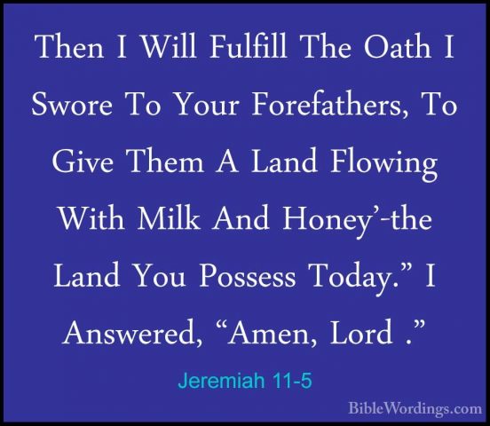 Jeremiah 11-5 - Then I Will Fulfill The Oath I Swore To Your ForeThen I Will Fulfill The Oath I Swore To Your Forefathers, To Give Them A Land Flowing With Milk And Honey'-the Land You Possess Today." I Answered, "Amen, Lord ." 