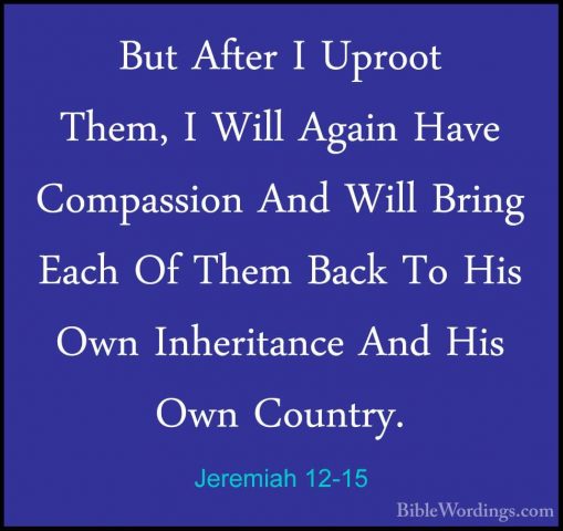 Jeremiah 12-15 - But After I Uproot Them, I Will Again Have CompaBut After I Uproot Them, I Will Again Have Compassion And Will Bring Each Of Them Back To His Own Inheritance And His Own Country. 