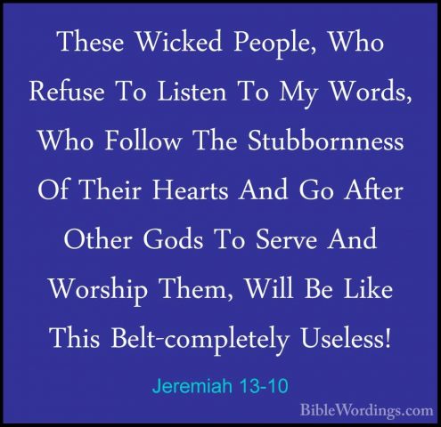 Jeremiah 13-10 - These Wicked People, Who Refuse To Listen To MyThese Wicked People, Who Refuse To Listen To My Words, Who Follow The Stubbornness Of Their Hearts And Go After Other Gods To Serve And Worship Them, Will Be Like This Belt-completely Useless! 