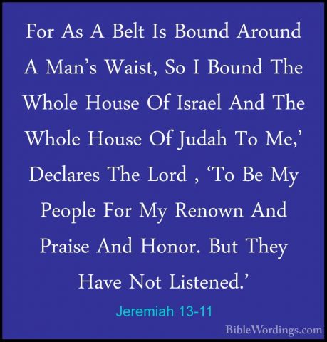 Jeremiah 13-11 - For As A Belt Is Bound Around A Man's Waist, SoFor As A Belt Is Bound Around A Man's Waist, So I Bound The Whole House Of Israel And The Whole House Of Judah To Me,' Declares The Lord , 'To Be My People For My Renown And Praise And Honor. But They Have Not Listened.' 