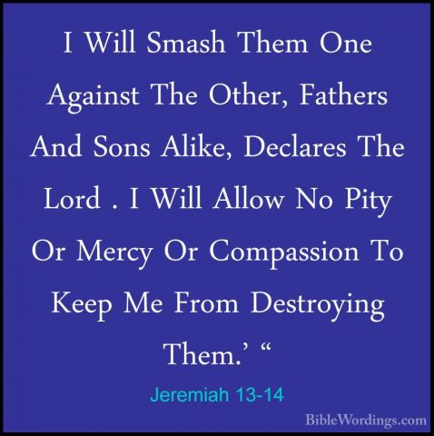 Jeremiah 13-14 - I Will Smash Them One Against The Other, FathersI Will Smash Them One Against The Other, Fathers And Sons Alike, Declares The Lord . I Will Allow No Pity Or Mercy Or Compassion To Keep Me From Destroying Them.' " 