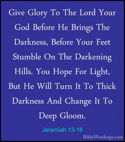 Jeremiah 13-16 - Give Glory To The Lord Your God Before He BringsGive Glory To The Lord Your God Before He Brings The Darkness, Before Your Feet Stumble On The Darkening Hills. You Hope For Light, But He Will Turn It To Thick Darkness And Change It To Deep Gloom. 