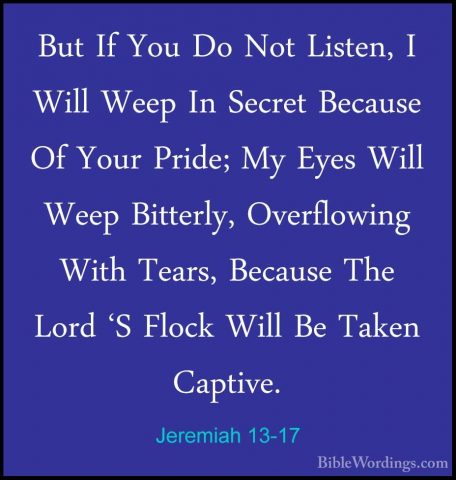 Jeremiah 13-17 - But If You Do Not Listen, I Will Weep In SecretBut If You Do Not Listen, I Will Weep In Secret Because Of Your Pride; My Eyes Will Weep Bitterly, Overflowing With Tears, Because The Lord 'S Flock Will Be Taken Captive. 