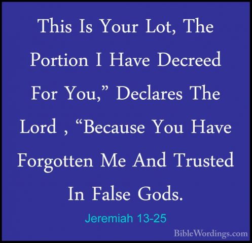 Jeremiah 13-25 - This Is Your Lot, The Portion I Have Decreed ForThis Is Your Lot, The Portion I Have Decreed For You," Declares The Lord , "Because You Have Forgotten Me And Trusted In False Gods. 