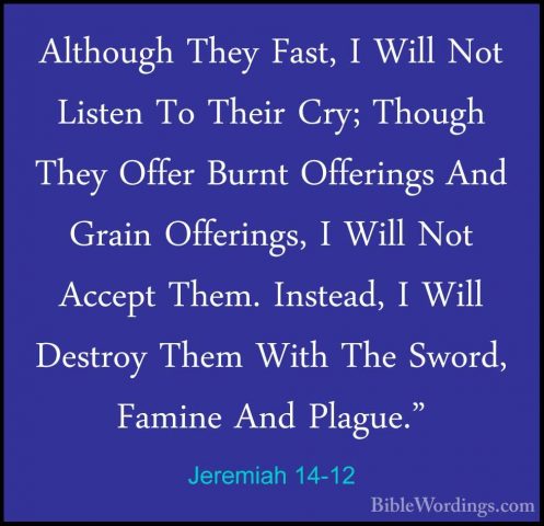 Jeremiah 14-12 - Although They Fast, I Will Not Listen To Their CAlthough They Fast, I Will Not Listen To Their Cry; Though They Offer Burnt Offerings And Grain Offerings, I Will Not Accept Them. Instead, I Will Destroy Them With The Sword, Famine And Plague." 
