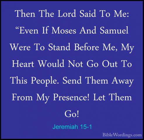 Jeremiah 15-1 - Then The Lord Said To Me: "Even If Moses And SamuThen The Lord Said To Me: "Even If Moses And Samuel Were To Stand Before Me, My Heart Would Not Go Out To This People. Send Them Away From My Presence! Let Them Go! 