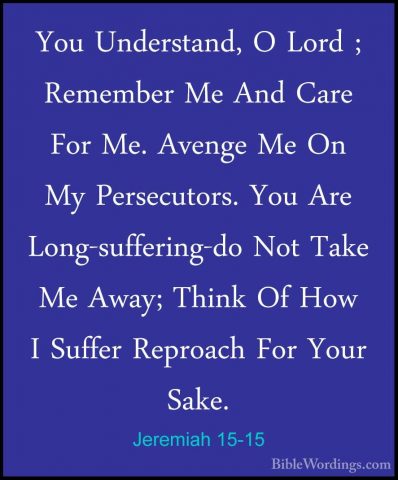 Jeremiah 15-15 - You Understand, O Lord ; Remember Me And Care FoYou Understand, O Lord ; Remember Me And Care For Me. Avenge Me On My Persecutors. You Are Long-suffering-do Not Take Me Away; Think Of How I Suffer Reproach For Your Sake. 