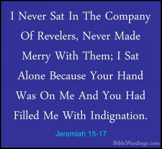 Jeremiah 15-17 - I Never Sat In The Company Of Revelers, Never MaI Never Sat In The Company Of Revelers, Never Made Merry With Them; I Sat Alone Because Your Hand Was On Me And You Had Filled Me With Indignation. 