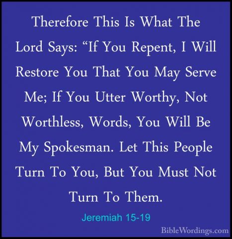 Jeremiah 15-19 - Therefore This Is What The Lord Says: "If You ReTherefore This Is What The Lord Says: "If You Repent, I Will Restore You That You May Serve Me; If You Utter Worthy, Not Worthless, Words, You Will Be My Spokesman. Let This People Turn To You, But You Must Not Turn To Them. 