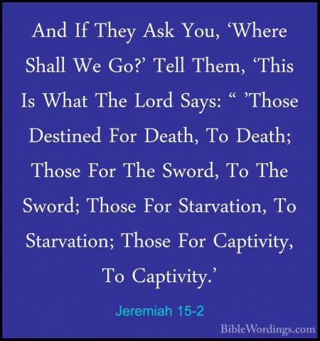 Jeremiah 15-2 - And If They Ask You, 'Where Shall We Go?' Tell ThAnd If They Ask You, 'Where Shall We Go?' Tell Them, 'This Is What The Lord Says: " 'Those Destined For Death, To Death; Those For The Sword, To The Sword; Those For Starvation, To Starvation; Those For Captivity, To Captivity.' 
