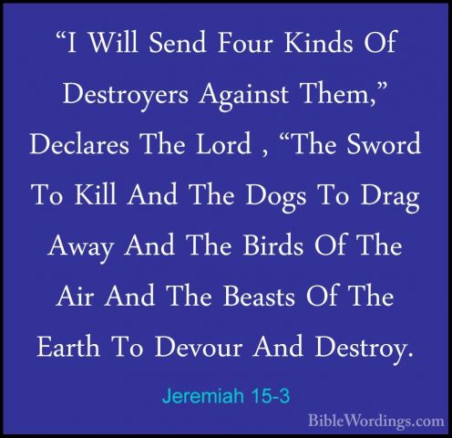Jeremiah 15-3 - "I Will Send Four Kinds Of Destroyers Against The"I Will Send Four Kinds Of Destroyers Against Them," Declares The Lord , "The Sword To Kill And The Dogs To Drag Away And The Birds Of The Air And The Beasts Of The Earth To Devour And Destroy. 