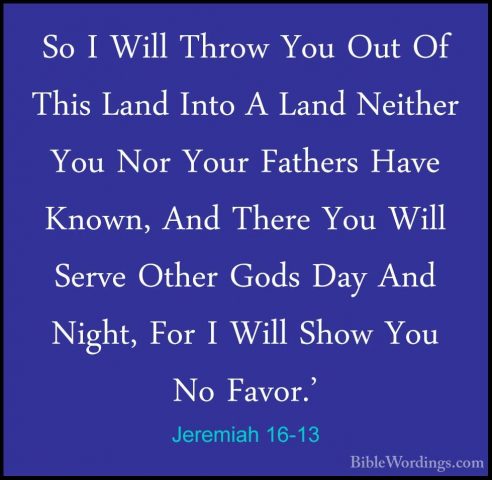 Jeremiah 16-13 - So I Will Throw You Out Of This Land Into A LandSo I Will Throw You Out Of This Land Into A Land Neither You Nor Your Fathers Have Known, And There You Will Serve Other Gods Day And Night, For I Will Show You No Favor.' 