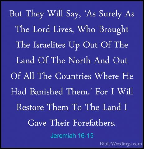 Jeremiah 16-15 - But They Will Say, 'As Surely As The Lord Lives,But They Will Say, 'As Surely As The Lord Lives, Who Brought The Israelites Up Out Of The Land Of The North And Out Of All The Countries Where He Had Banished Them.' For I Will Restore Them To The Land I Gave Their Forefathers. 