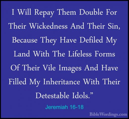 Jeremiah 16-18 - I Will Repay Them Double For Their Wickedness AnI Will Repay Them Double For Their Wickedness And Their Sin, Because They Have Defiled My Land With The Lifeless Forms Of Their Vile Images And Have Filled My Inheritance With Their Detestable Idols." 