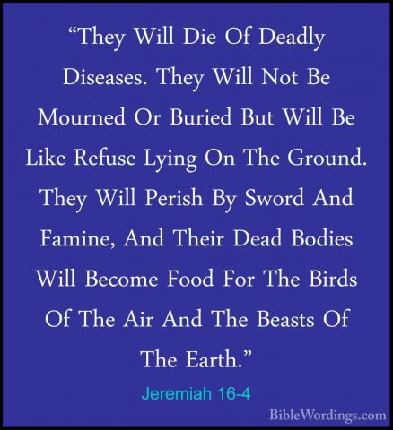 Jeremiah 16-4 - "They Will Die Of Deadly Diseases. They Will Not"They Will Die Of Deadly Diseases. They Will Not Be Mourned Or Buried But Will Be Like Refuse Lying On The Ground. They Will Perish By Sword And Famine, And Their Dead Bodies Will Become Food For The Birds Of The Air And The Beasts Of The Earth." 