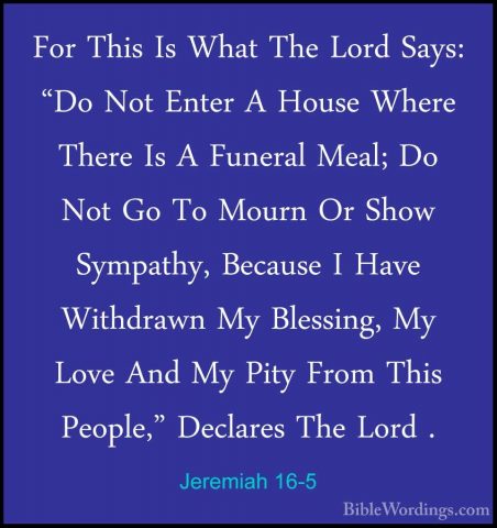 Jeremiah 16-5 - For This Is What The Lord Says: "Do Not Enter A HFor This Is What The Lord Says: "Do Not Enter A House Where There Is A Funeral Meal; Do Not Go To Mourn Or Show Sympathy, Because I Have Withdrawn My Blessing, My Love And My Pity From This People," Declares The Lord . 