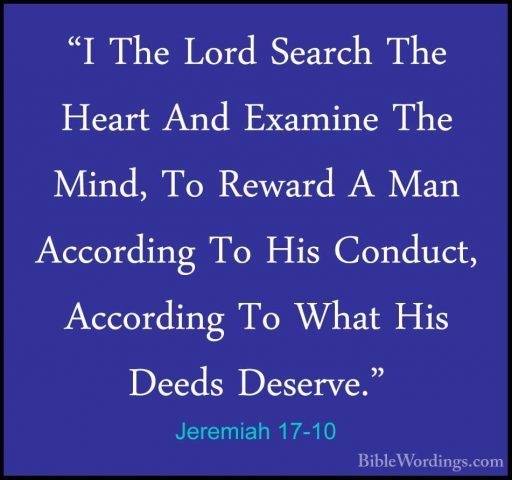 Jeremiah 17-10 - "I The Lord Search The Heart And Examine The Min"I The Lord Search The Heart And Examine The Mind, To Reward A Man According To His Conduct, According To What His Deeds Deserve." 