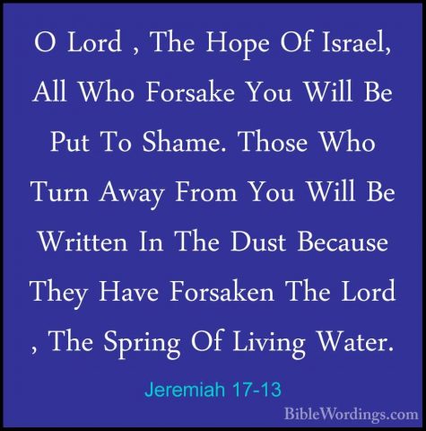 Jeremiah 17-13 - O Lord , The Hope Of Israel, All Who Forsake YouO Lord , The Hope Of Israel, All Who Forsake You Will Be Put To Shame. Those Who Turn Away From You Will Be Written In The Dust Because They Have Forsaken The Lord , The Spring Of Living Water. 