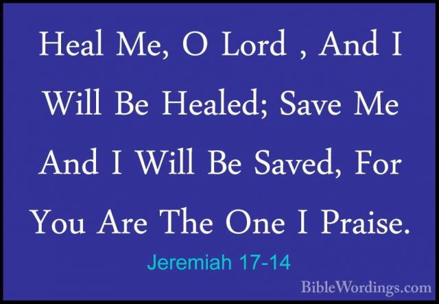 Jeremiah 17-14 - Heal Me, O Lord , And I Will Be Healed; Save MeHeal Me, O Lord , And I Will Be Healed; Save Me And I Will Be Saved, For You Are The One I Praise. 
