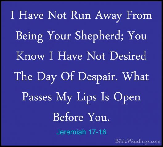 Jeremiah 17-16 - I Have Not Run Away From Being Your Shepherd; YoI Have Not Run Away From Being Your Shepherd; You Know I Have Not Desired The Day Of Despair. What Passes My Lips Is Open Before You. 