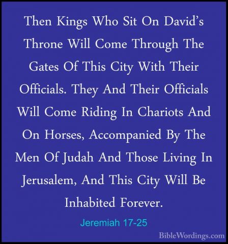 Jeremiah 17-25 - Then Kings Who Sit On David's Throne Will Come TThen Kings Who Sit On David's Throne Will Come Through The Gates Of This City With Their Officials. They And Their Officials Will Come Riding In Chariots And On Horses, Accompanied By The Men Of Judah And Those Living In Jerusalem, And This City Will Be Inhabited Forever. 