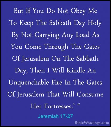 Jeremiah 17-27 - But If You Do Not Obey Me To Keep The Sabbath DaBut If You Do Not Obey Me To Keep The Sabbath Day Holy By Not Carrying Any Load As You Come Through The Gates Of Jerusalem On The Sabbath Day, Then I Will Kindle An Unquenchable Fire In The Gates Of Jerusalem That Will Consume Her Fortresses.' "