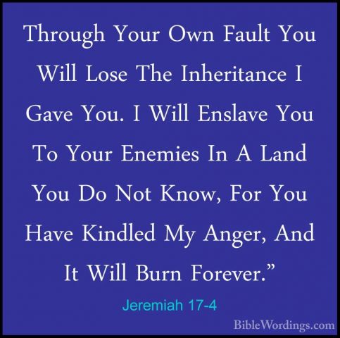 Jeremiah 17-4 - Through Your Own Fault You Will Lose The InheritaThrough Your Own Fault You Will Lose The Inheritance I Gave You. I Will Enslave You To Your Enemies In A Land You Do Not Know, For You Have Kindled My Anger, And It Will Burn Forever." 