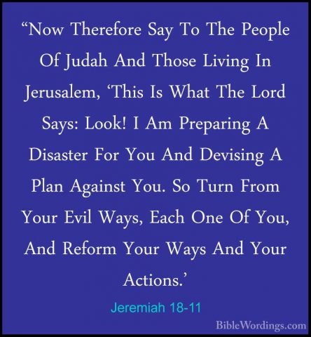 Jeremiah 18-11 - "Now Therefore Say To The People Of Judah And Th"Now Therefore Say To The People Of Judah And Those Living In Jerusalem, 'This Is What The Lord Says: Look! I Am Preparing A Disaster For You And Devising A Plan Against You. So Turn From Your Evil Ways, Each One Of You, And Reform Your Ways And Your Actions.' 