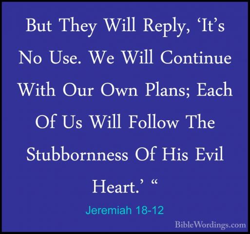 Jeremiah 18-12 - But They Will Reply, 'It's No Use. We Will ContiBut They Will Reply, 'It's No Use. We Will Continue With Our Own Plans; Each Of Us Will Follow The Stubbornness Of His Evil Heart.' " 
