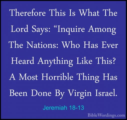Jeremiah 18-13 - Therefore This Is What The Lord Says: "Inquire ATherefore This Is What The Lord Says: "Inquire Among The Nations: Who Has Ever Heard Anything Like This? A Most Horrible Thing Has Been Done By Virgin Israel. 