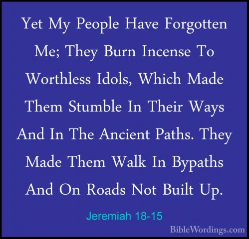Jeremiah 18-15 - Yet My People Have Forgotten Me; They Burn IncenYet My People Have Forgotten Me; They Burn Incense To Worthless Idols, Which Made Them Stumble In Their Ways And In The Ancient Paths. They Made Them Walk In Bypaths And On Roads Not Built Up. 
