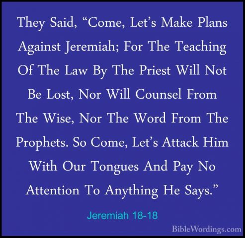 Jeremiah 18-18 - They Said, "Come, Let's Make Plans Against JeremThey Said, "Come, Let's Make Plans Against Jeremiah; For The Teaching Of The Law By The Priest Will Not Be Lost, Nor Will Counsel From The Wise, Nor The Word From The Prophets. So Come, Let's Attack Him With Our Tongues And Pay No Attention To Anything He Says." 