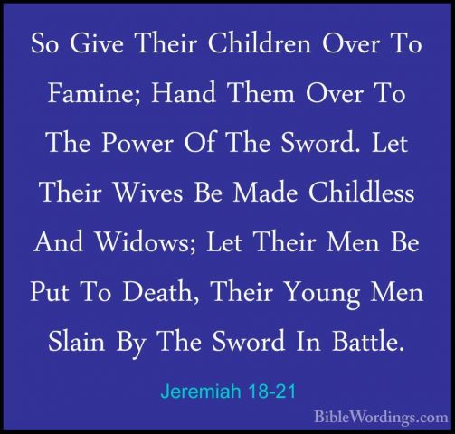 Jeremiah 18-21 - So Give Their Children Over To Famine; Hand ThemSo Give Their Children Over To Famine; Hand Them Over To The Power Of The Sword. Let Their Wives Be Made Childless And Widows; Let Their Men Be Put To Death, Their Young Men Slain By The Sword In Battle. 