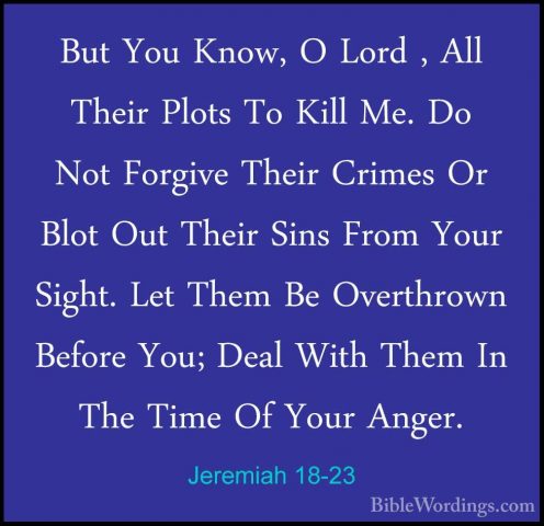 Jeremiah 18-23 - But You Know, O Lord , All Their Plots To Kill MBut You Know, O Lord , All Their Plots To Kill Me. Do Not Forgive Their Crimes Or Blot Out Their Sins From Your Sight. Let Them Be Overthrown Before You; Deal With Them In The Time Of Your Anger.