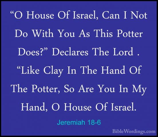 Jeremiah 18-6 - "O House Of Israel, Can I Not Do With You As This"O House Of Israel, Can I Not Do With You As This Potter Does?" Declares The Lord . "Like Clay In The Hand Of The Potter, So Are You In My Hand, O House Of Israel. 