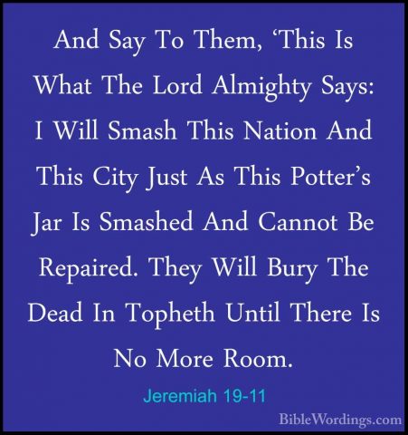Jeremiah 19-11 - And Say To Them, 'This Is What The Lord AlmightyAnd Say To Them, 'This Is What The Lord Almighty Says: I Will Smash This Nation And This City Just As This Potter's Jar Is Smashed And Cannot Be Repaired. They Will Bury The Dead In Topheth Until There Is No More Room. 