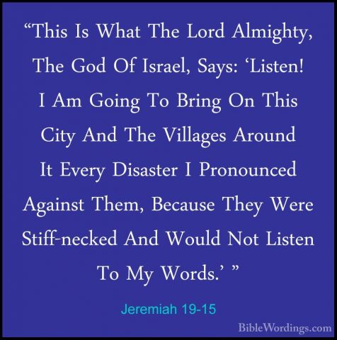 Jeremiah 19-15 - "This Is What The Lord Almighty, The God Of Isra"This Is What The Lord Almighty, The God Of Israel, Says: 'Listen! I Am Going To Bring On This City And The Villages Around It Every Disaster I Pronounced Against Them, Because They Were Stiff-necked And Would Not Listen To My Words.' "