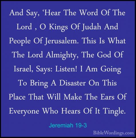 Jeremiah 19-3 - And Say, 'Hear The Word Of The Lord , O Kings OfAnd Say, 'Hear The Word Of The Lord , O Kings Of Judah And People Of Jerusalem. This Is What The Lord Almighty, The God Of Israel, Says: Listen! I Am Going To Bring A Disaster On This Place That Will Make The Ears Of Everyone Who Hears Of It Tingle. 