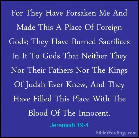 Jeremiah 19-4 - For They Have Forsaken Me And Made This A Place OFor They Have Forsaken Me And Made This A Place Of Foreign Gods; They Have Burned Sacrifices In It To Gods That Neither They Nor Their Fathers Nor The Kings Of Judah Ever Knew, And They Have Filled This Place With The Blood Of The Innocent. 