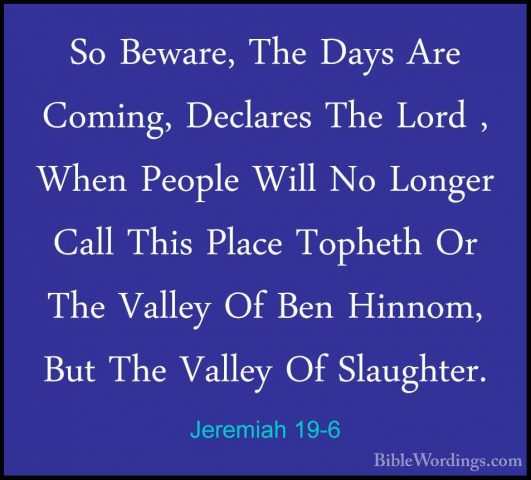Jeremiah 19-6 - So Beware, The Days Are Coming, Declares The LordSo Beware, The Days Are Coming, Declares The Lord , When People Will No Longer Call This Place Topheth Or The Valley Of Ben Hinnom, But The Valley Of Slaughter. 