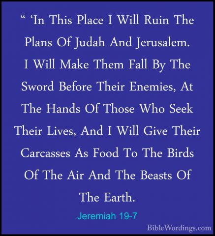Jeremiah 19-7 - " 'In This Place I Will Ruin The Plans Of Judah A" 'In This Place I Will Ruin The Plans Of Judah And Jerusalem. I Will Make Them Fall By The Sword Before Their Enemies, At The Hands Of Those Who Seek Their Lives, And I Will Give Their Carcasses As Food To The Birds Of The Air And The Beasts Of The Earth. 