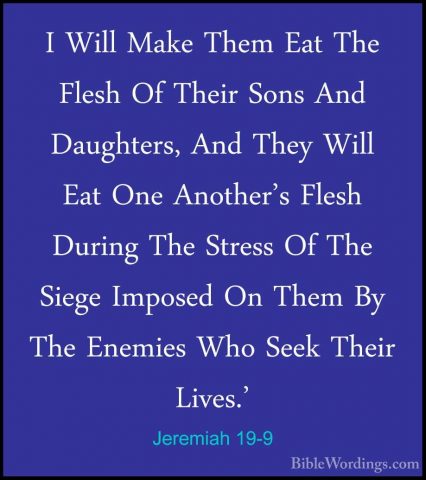 Jeremiah 19-9 - I Will Make Them Eat The Flesh Of Their Sons AndI Will Make Them Eat The Flesh Of Their Sons And Daughters, And They Will Eat One Another's Flesh During The Stress Of The Siege Imposed On Them By The Enemies Who Seek Their Lives.' 