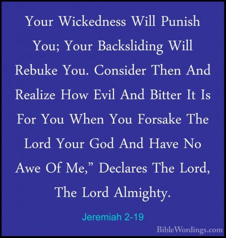Jeremiah 2-19 - Your Wickedness Will Punish You; Your BackslidingYour Wickedness Will Punish You; Your Backsliding Will Rebuke You. Consider Then And Realize How Evil And Bitter It Is For You When You Forsake The Lord Your God And Have No Awe Of Me," Declares The Lord, The Lord Almighty. 
