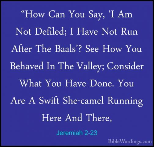 Jeremiah 2-23 - "How Can You Say, 'I Am Not Defiled; I Have Not R"How Can You Say, 'I Am Not Defiled; I Have Not Run After The Baals'? See How You Behaved In The Valley; Consider What You Have Done. You Are A Swift She-camel Running Here And There, 