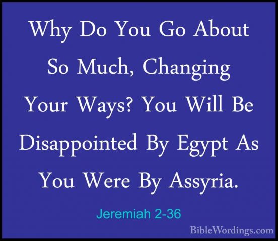 Jeremiah 2-36 - Why Do You Go About So Much, Changing Your Ways?Why Do You Go About So Much, Changing Your Ways? You Will Be Disappointed By Egypt As You Were By Assyria. 